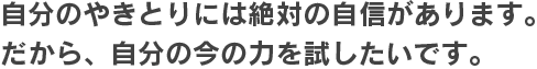 自分のやきとりには絶対の自信があります。だから、自分の今の力を試したいです。